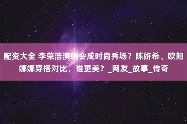 配资大全 李荣浩演唱会成时尚秀场？陈妍希、欧阳娜娜穿搭对比，谁更美？_网友_故事_传奇