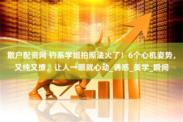 散户配资网 钓系学姐拍照法火了！6个心机姿势，又纯又撩，让人一眼就心动_诱惑_美学_瞬间