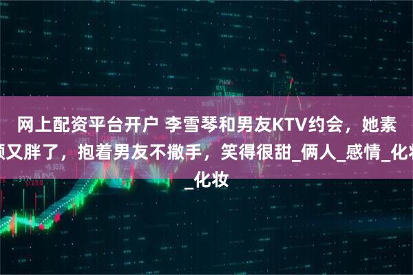 网上配资平台开户 李雪琴和男友KTV约会，她素颜又胖了，抱着男友不撒手，笑得很甜_俩人_感情_化妆