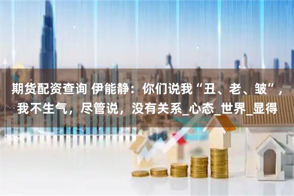 期货配资查询 伊能静：你们说我“丑、老、皱”，我不生气，尽管说，没有关系_心态_世界_显得