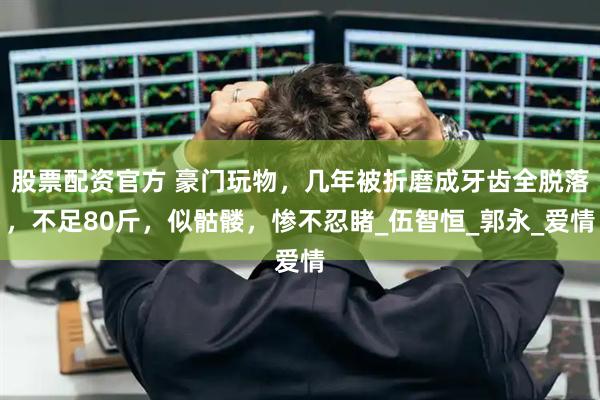 股票配资官方 豪门玩物，几年被折磨成牙齿全脱落，不足80斤，似骷髅，惨不忍睹_伍智恒_郭永_爱情