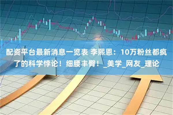 配资平台最新消息一览表 李熙恩：10万粉丝都疯了的科学悖论！细腰丰臀！_美学_网友_理论