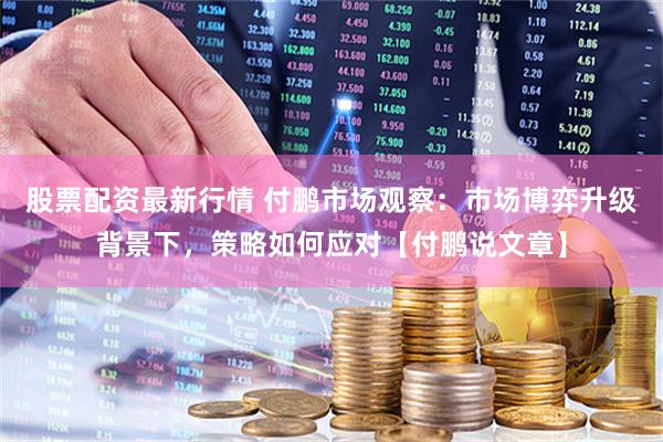 股票配资最新行情 付鹏市场观察：市场博弈升级背景下，策略如何应对【付鹏说文章】