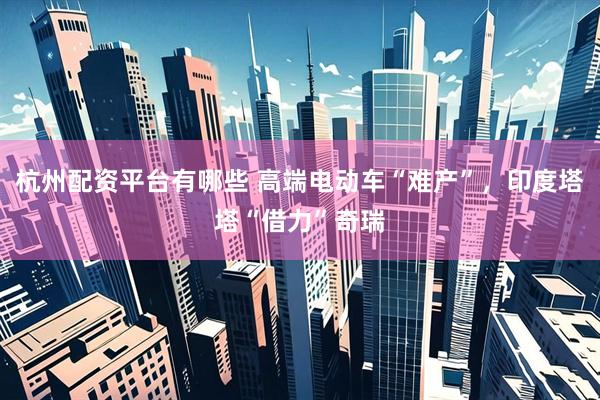 杭州配资平台有哪些 高端电动车“难产”，印度塔塔“借力”奇瑞