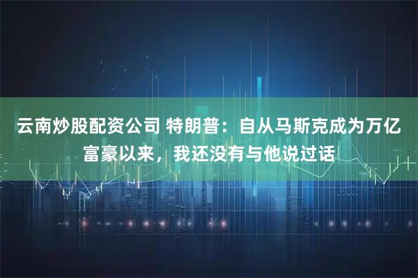 云南炒股配资公司 特朗普：自从马斯克成为万亿富豪以来，我还没有与他说过话