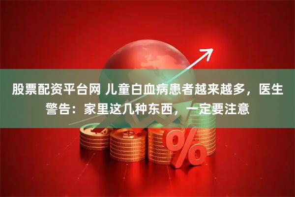 股票配资平台网 儿童白血病患者越来越多，医生警告：家里这几种东西，一定要注意